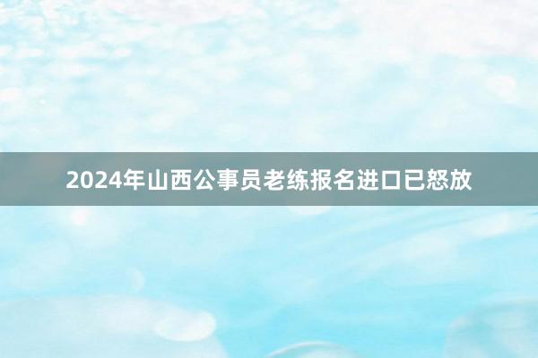 2024年山西公事员老练报名进口已怒放